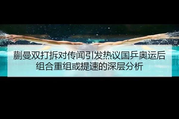蒯曼双打拆对传闻引发热议国乒奥运后组合重组或提速的深层分析