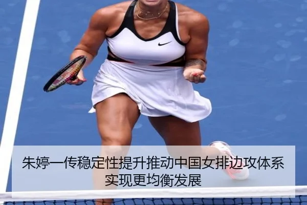 朱婷一传稳定性提升推动中国女排边攻体系实现更均衡发展